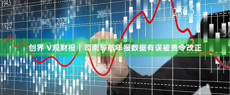 创界 V观财报｜司南导航年报数据有误被责令改正