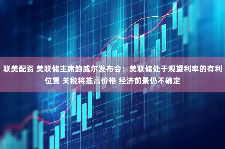 联美配资 美联储主席鲍威尔发布会：美联储处于观望利率的有利位置 关税将推高价格 经济前景仍不确定