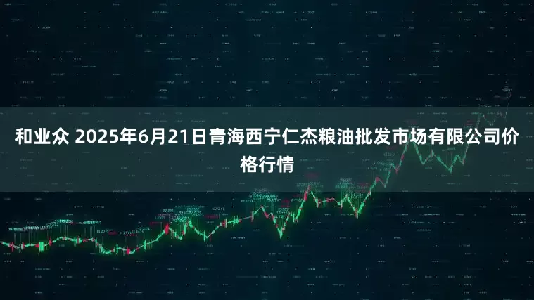 和业众 2025年6月21日青海西宁仁杰粮油批发市场有限公司价格行情