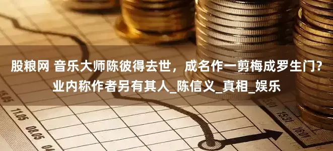 股粮网 音乐大师陈彼得去世，成名作一剪梅成罗生门？业内称作者另有其人_陈信义_真相_娱乐