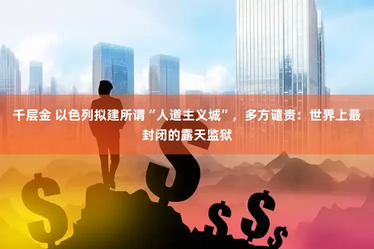 千层金 以色列拟建所谓“人道主义城”，多方谴责：世界上最封闭的露天监狱