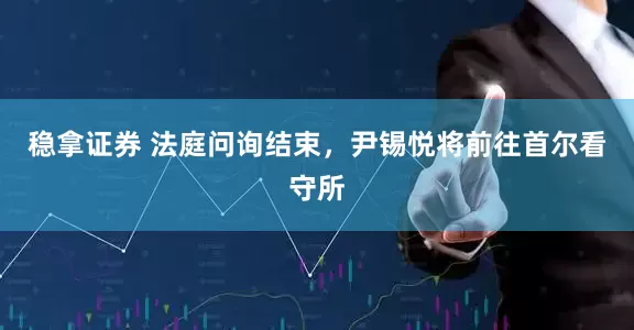 稳拿证券 法庭问询结束，尹锡悦将前往首尔看守所