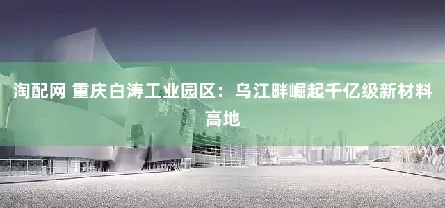 淘配网 重庆白涛工业园区：乌江畔崛起千亿级新材料高地