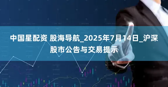 中国星配资 股海导航_2025年7月14日_沪深股市公告与交易提示