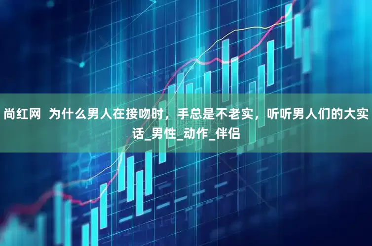 尚红网  为什么男人在接吻时，手总是不老实，听听男人们的大实话_男性_动作_伴侣