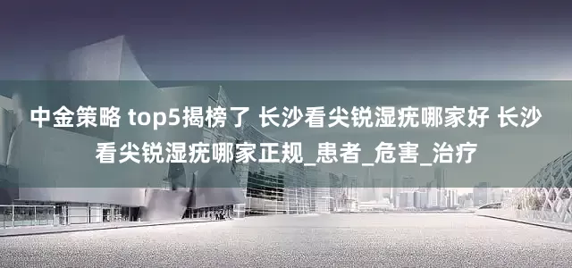 中金策略 top5揭榜了 长沙看尖锐湿疣哪家好 长沙看尖锐湿疣哪家正规_患者_危害_治疗