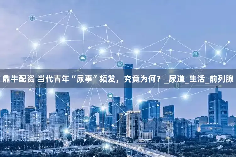 鼎牛配资 当代青年“尿事”频发，究竟为何？_尿道_生活_前列腺