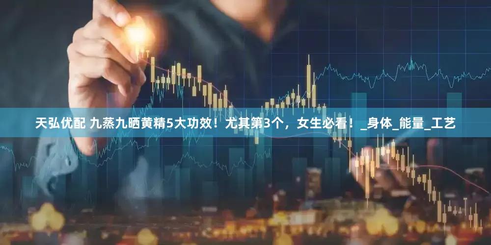 天弘优配 九蒸九晒黄精5大功效！尤其第3个，女生必看！_身体_能量_工艺