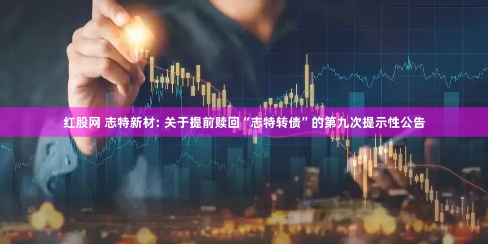 红股网 志特新材: 关于提前赎回“志特转债”的第九次提示性公告