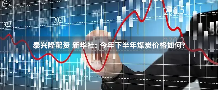 泰兴隆配资 新华社: 今年下半年煤炭价格如何?
