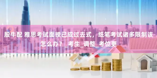 股牛配 雅思考试面授已成过去式，纸笔考试诸多限制该怎么办？_考生_调整_考位更