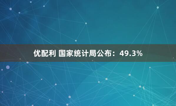 优配利 国家统计局公布：49.3%