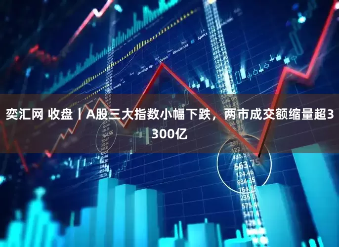 奕汇网 收盘丨A股三大指数小幅下跌，两市成交额缩量超3300亿
