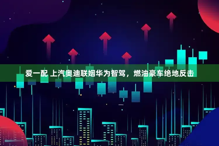 爱一配 上汽奥迪联姻华为智驾，燃油豪车绝地反击