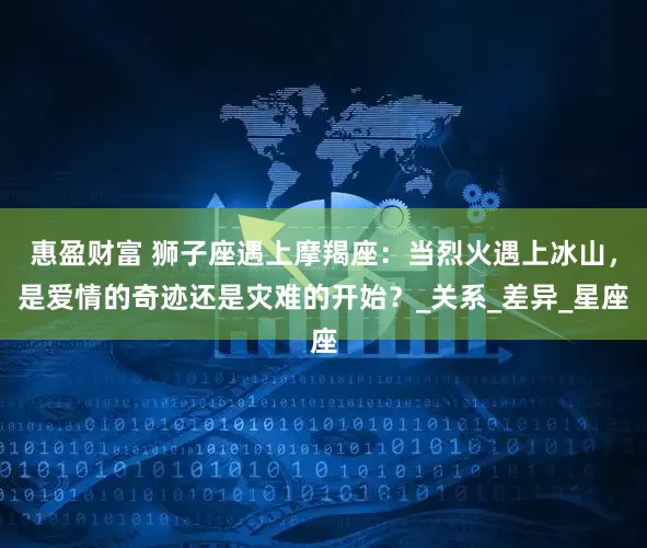惠盈财富 狮子座遇上摩羯座：当烈火遇上冰山，是爱情的奇迹还是灾难的开始？_关系_差异_星座