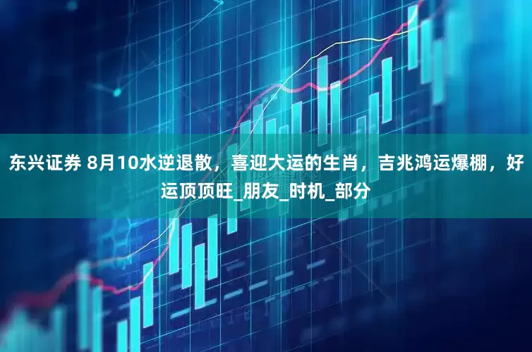 东兴证券 8月10水逆退散，喜迎大运的生肖，吉兆鸿运爆棚，好运顶顶旺_朋友_时机_部分