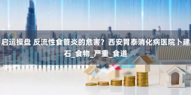 启运操盘 反流性食管炎的危害？西安胃泰消化病医院卜建石_食物_严重_食道