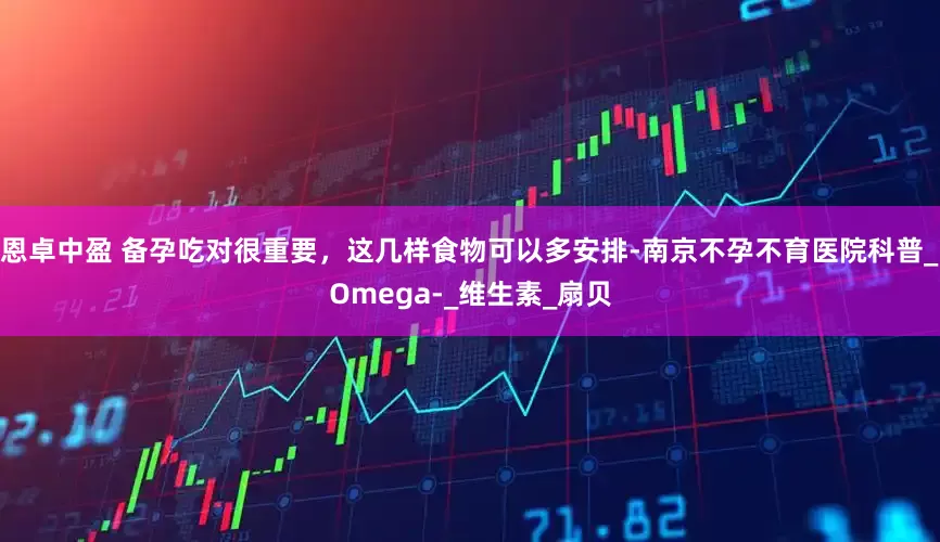 恩卓中盈 备孕吃对很重要，这几样食物可以多安排-南京不孕不育医院科普_Omega-_维生素_扇贝