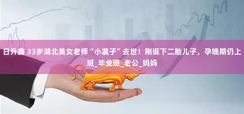 日升鑫 33岁湖北美女老师“小瀛子”去世！刚诞下二胎儿子，孕晚期仍上班_毕业班_老公_妈妈