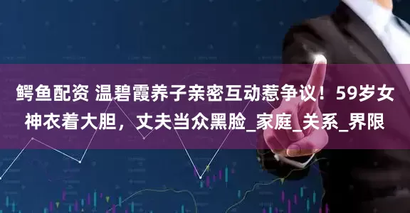 鳄鱼配资 温碧霞养子亲密互动惹争议！59岁女神衣着大胆，丈夫当众黑脸_家庭_关系_界限