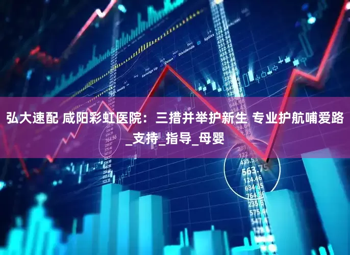 弘大速配 咸阳彩虹医院：三措并举护新生 专业护航哺爱路_支持_指导_母婴