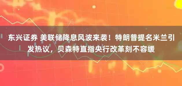 东兴证券 美联储降息风波来袭！特朗普提名米兰引发热议，贝森特直指央行改革刻不容缓