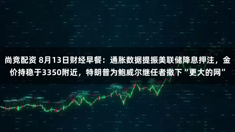 尚竞配资 8月13日财经早餐：通胀数据提振美联储降息押注，金价持稳于3350附近，特朗普为鲍威尔继任者撒下“更大的网”