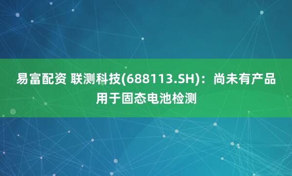 易富配资 联测科技(688113.SH)：尚未有产品用于固态电池检测