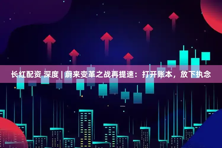 长红配资 深度 | 蔚来变革之战再提速：打开账本，放下执念