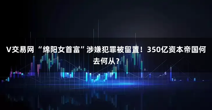 V交易网 “绵阳女首富”涉嫌犯罪被留置！350亿资本帝国何去何从？