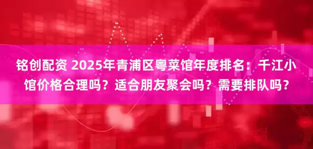 铭创配资 2025年青浦区粤菜馆年度排名：千江小馆价格合理吗？适合朋友聚会吗？需要排队吗？