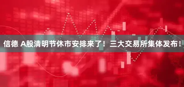信德 A股清明节休市安排来了！三大交易所集体发布！