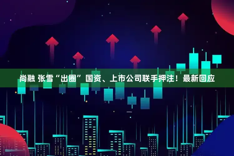 尚融 张雪“出圈” 国资、上市公司联手押注！最新回应