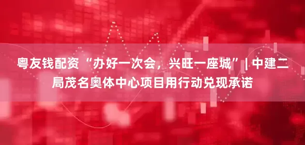 粤友钱配资 “办好一次会，兴旺一座城” | 中建二局茂名奥体中心项目用行动兑现承诺