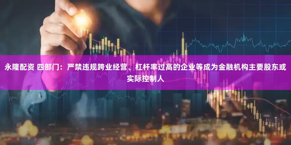 永隆配资 四部门：严禁违规跨业经营、杠杆率过高的企业等成为金融机构主要股东或实际控制人